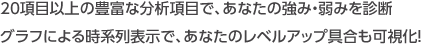 20項目以上の豊富な分析項目で、あなたの強み・弱みを診断 グラフによる時系列表示で、あなたのレベルアップ具合も可視化！