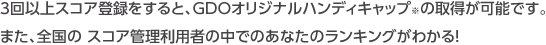 3回以上スコア登録をすると、GDOオリジナルハンディキャップ※の取得が可能です。また、全国の スコア管理利用者の中でのあなたのランキングがわかる！